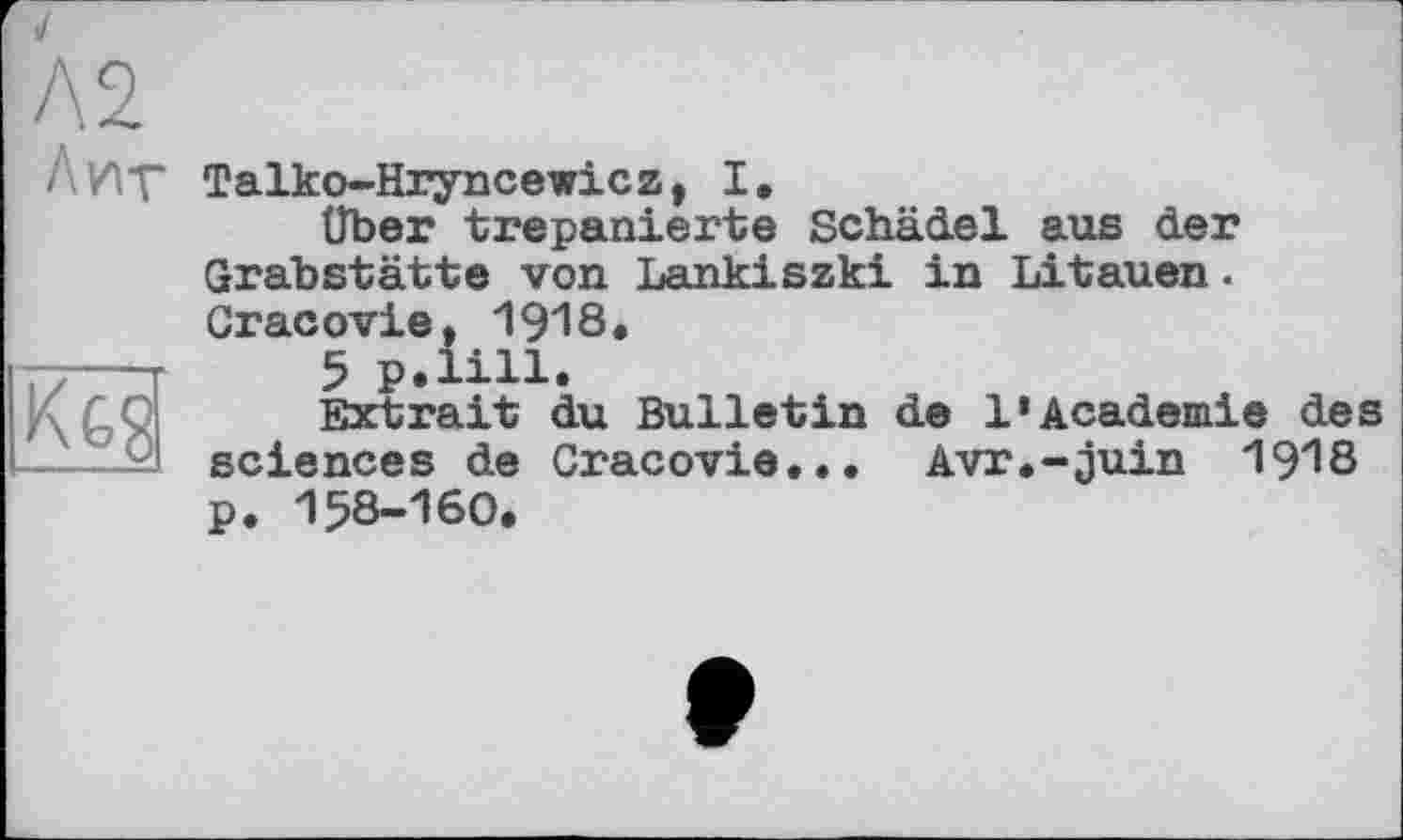 ﻿Л 2.
Лит
Kgs
Talko-Hryncewicz, I.
über trepanierte Schädel aus der Grabstätte von Lankiszki in Litauen. Gracovie, 1918.
5 p.lill.
Extrait du Bulletin de 1*Academie des sciences de Gracovie... Avr.-juin 19^8 p. 158-160.